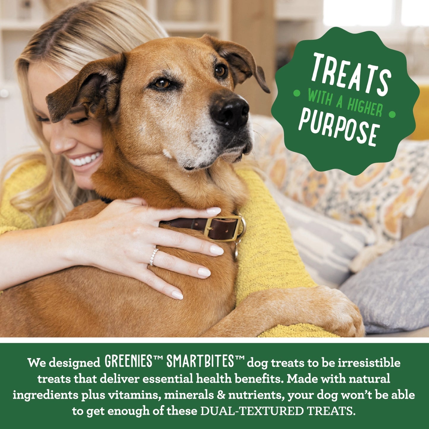 Treats with a Higher Purpose, we designed GREENIES SMARTBITES dog treats to be irresistible treats that deliver essential health benefits. Made with natural ingredients plus vitamins, minerals & nutrients, your dog won't be able to get enough of these dual textured treats