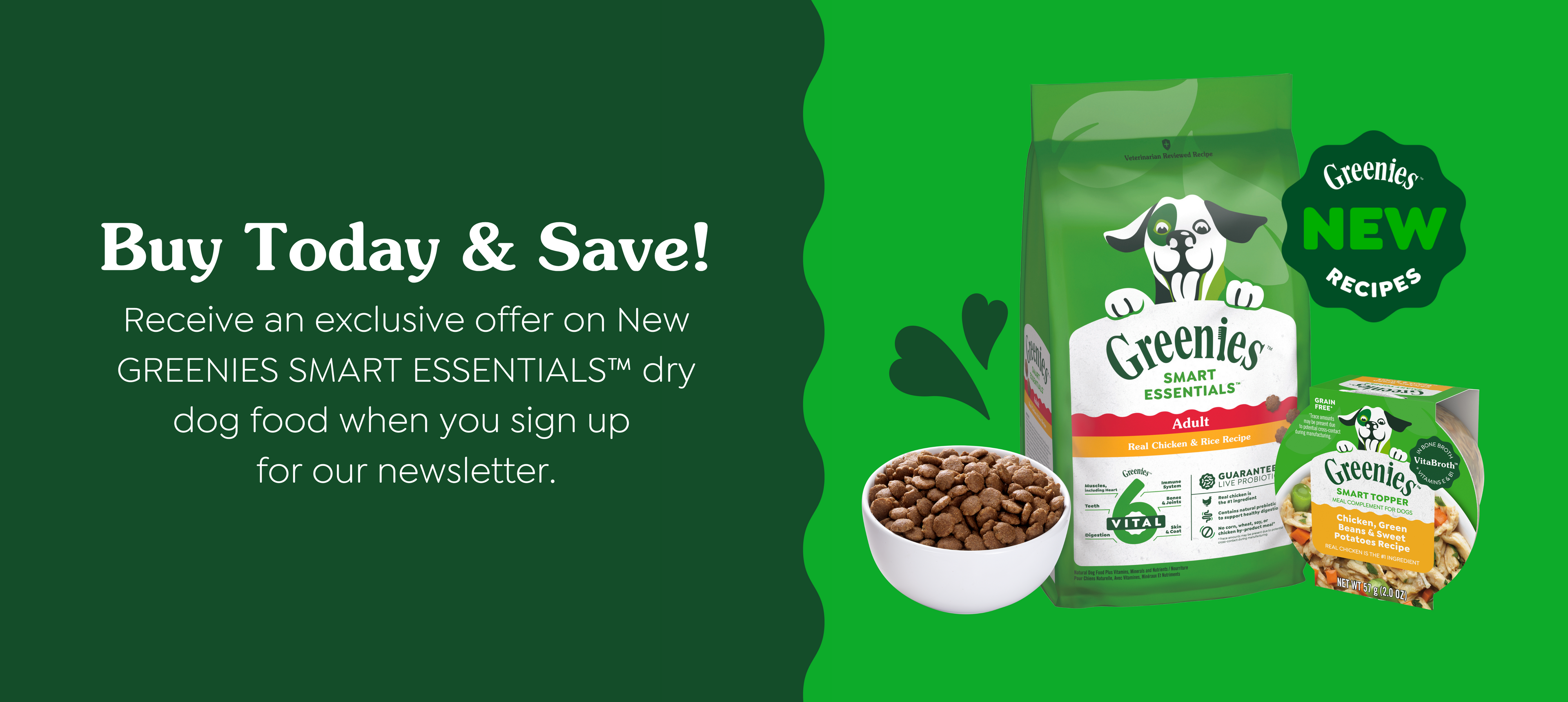 Buy Today and Save, receive an offer on Greenies dry dog food when you sign up for our newsletter